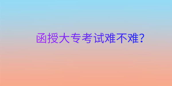 四川成人函授大专考试难吗？