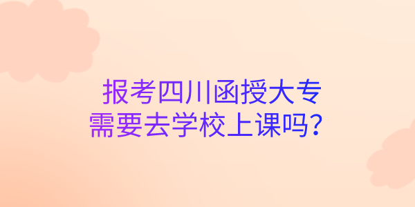 报考四川函授大专需要去学校上课吗？